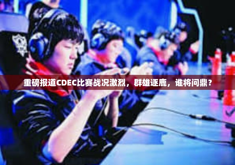 重磅报道CDEC比赛战况激烈，群雄逐鹿，谁将问鼎？