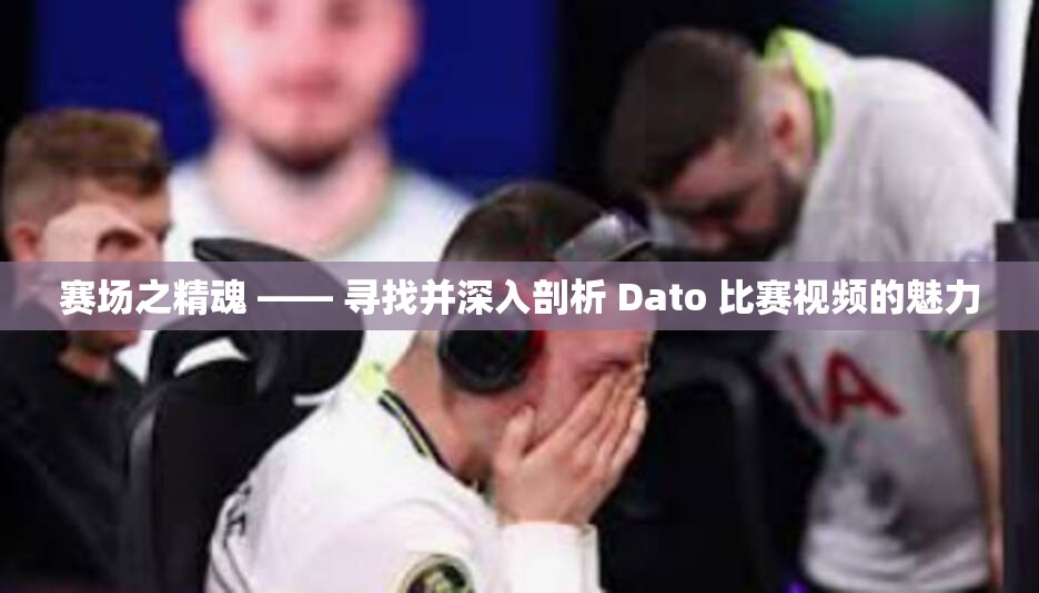 赛场之精魂 —— 寻找并深入剖析 Dato 比赛视频的魅力