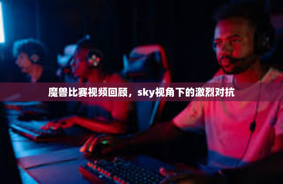 魔兽比赛视频回顾，sky视角下的激烈对抗