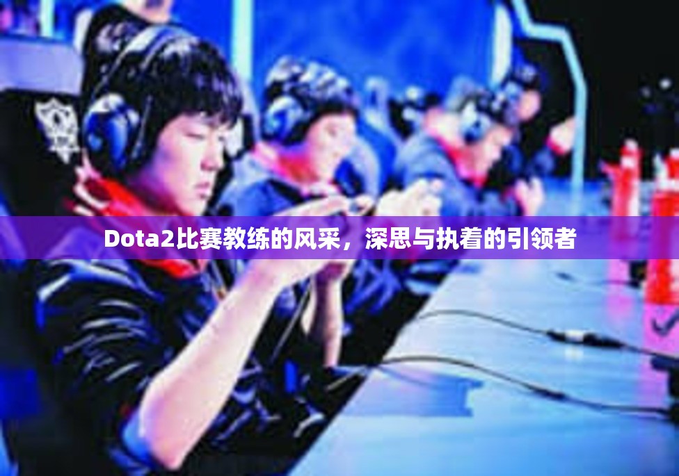 Dota2比赛教练的风采，深思与执着的引领者