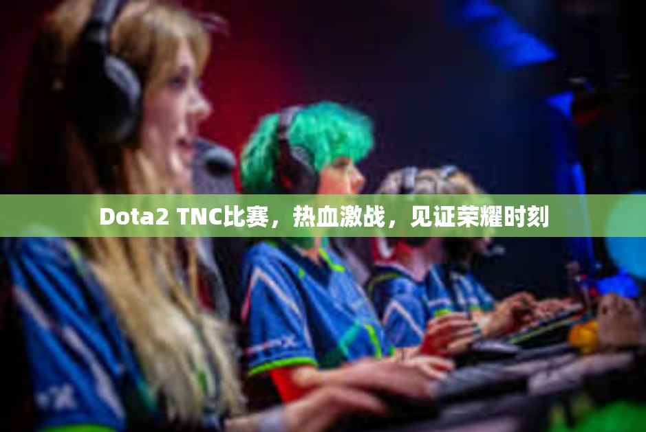 Dota2 TNC比赛，热血激战，见证荣耀时刻