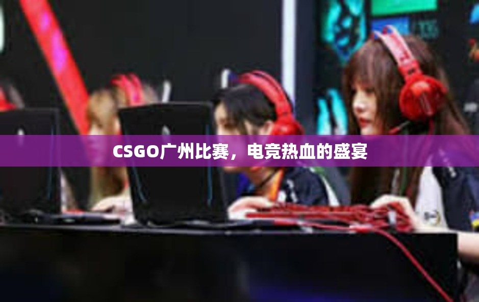 CSGO广州比赛，电竞热血的盛宴