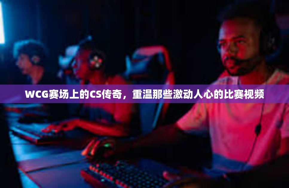 WCG赛场上的CS传奇，重温那些激动人心的比赛视频