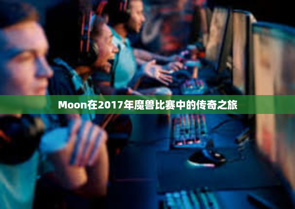 Moon在2017年魔兽比赛中的传奇之旅